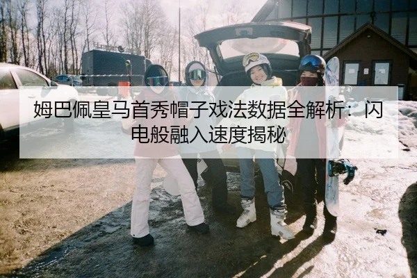姆巴佩皇马首秀帽子戏法数据全解析：闪电般融入速度揭秘